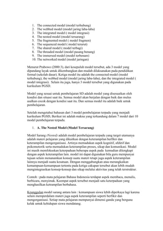 1. The connected model (model terhubung) 
2. The webbed model (model jaring laba-laba) 
3. The integrated model ( model integrasi) 
4. The nested model (model tersarang) 
5. The fragmented model ( model fragmen) 
6. The sequenced model ( model terurut) 
7. The shared model ( model terbagi) 
8. The threaded model (model pasang benang) 
9. The immersed model (model terbenam) 
10. The networked model (model jaringan) 
Menurut Prabowo (2000:3), dari kesepuluh model tersebut, ada 3 model yang 
dipandang layak untuk dikembangkan dan mudah dilaksanakan pada pendidikan 
formal (sekolah dasar). Ketiga model itu adalah the connected model (model 
terhubung), the webbed model (model jaring laba-laba), dan the integrated model ( 
model integrasi). Selain itu juga, hanya 3 model tersebut yang digunakan pada 
kurikulum PGSD. 
Model yang sesuai untuk pembelajaran SD adalah model yang disesuaikan oleh 
kondisi dan situasi saat itu. Semua model akan berjalan dengan baik dan mulus 
asalkan cocok dengan kondisi saat itu. Dan semua model itu adalah baik untuk 
pembelajaran. 
Setelah mengetahui bahasan dari 3 model pembelajaran terpadu yang menjadi 
kurikulum PGSD, Berikut ini adalah makna yang terkandung dalam 7 model dari 10 
model pembelajaran terpadu. 
1. A. The Nested Model (Model Tersarang) 
Model Sarang (Nested) adalah model pembelajaran terpadu yang target utamanya 
adalah materi pelajaran yang dikaitkan dengan keterampilan berfikir dan 
keterampilan mengorganisasi. Artinya memadukan aspek kognitif, afektif dan 
psikomotorik serta memadukan keterampilan proses, sikap dan komunikasi. Model 
ini masih memfokuskan keterpaduan beberapa aspek pada kemudian dilengkapi 
dengan aspek keterampilan lain. model ini dapat digunakan bila guru mempunyai 
tujuan selain menanamkan konsep suatu materi tetapi juga aspek keterampilan 
lainnya menjadi suatu kesatuan. Dengan menggabungkan atau merangkaikan 
kemampuan-kemampuan tertentu pada ketiga cakupan tersebut akan lebih mudah 
mengintegrasikan konsep-konsep dan sikap melalui aktivitas yang telah terstruktur. 
Contoh : pada mata pelajaran Bahasa Indonesia terdapat aspek membaca, menulis, 
berbicara, menyimak. Keempat aspek tersebut menjadi satu keterpaduan yang 
menghasilkan ketrampilan berbahasa. 
Keunggulan model sarang antara lain : kemampuan siswa lebih diperkaya lagi karena 
selain memperdalam materi juga aspek keterampilan seperti berfikir dan 
mengorganisasi. Setiap mata pelajaran mempunyai dimensi ganda yang berguna 
kelak untuk kehidupan siswa mendatang. 
 