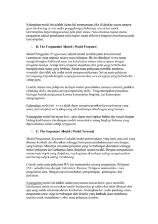 Kelemahan model ini adalah dalam hal perencanaan, jika dilakukan secara tergesa-gesa 
dan kurang cermat maka penggabungan beberapa materi dan aspek 
keterampilan dapat mengacaukan pola pikir siswa. Pada mulanya tujuan utama 
pengajaran adalah penekanan pada materi, tetapi akhirnya bergeser prioritasnya pada 
keterampilan. 
1. B. The Fragmented Model ( Model Fragmen) 
Model Penggalan (Fragmented) adalah model pembelajaran konvensional 
(umumnya) yang terpisah secara mata pelajaran. Hal ini dipelajari siswa tanpa 
menghubungkan kebermaknaan dan keterkaitan antara satu pelajaran dengan 
pelajaran lainnya. Setiap mata pelajaran diajarkan oleh guru yang berbeda dan 
mungkin pula ruang yang berbeda. Setiap mata pelajaran memiliki ranahnya 
tersendiri dan tidak ada usaha untuk mempersatukannya. Setiap mata pelajaran 
berlangsung terpisah dengan pengorganisasian dan cara mengajar yang berbeda dari 
setiap guru. 
Contoh: dalam satu pelajaran, terdapat materi perambatan cahaya (content), prediksi 
(thinking skill), dan peta konsep (organizing skill). Yang merupakan pemaduan 
berbagai bentuk penguasaan konsep ketrampilan berpikir, dan ketramplan 
mengorganisir. 
Kelemahan model ini : siswa tidak dapat mengintegrasikan konsep-konsep yang 
sama, keterampilan serta sikap yang ada kaitannya satu dengan yang lainnya. 
Keunggulan model ini antara lain : guru dapat menyiapkan bahan ajar sesuai dengan 
bidang keahliannya dan dengan mudah menentukan ruang lingkup bahasan yang 
diprioritaskan dalam setiap pengajaran. 
1. C. The Sequenced Model ( Model Terurut) 
Model Pengurutan (Sequenced) adalah model pembelajaran yang topic atau unit yang 
disusun kembali dan diurutkan sehingga bertepatan pembahasannya satu dengan 
yang lainnya. Misalnya dua mata pelajaran yang berhubungan diurutkan sehingga 
materi pelajaran dari keduanya dapat diajarkan secara paralel. Dengan mengurutkan 
urutan topic-topik yang diajarkan, tiap kegiatan akan dapat saling mengutamakan 
karena tiap subjek saling mendukung. 
Contoh: pada mata pelajaran IPA dan matematika tentang pengukuran. Pelajaran 
IPA= suhu(Kelvin, derajat, Fahrenheit, Reamur. Pelajaran matematika= cara 
pengolahan data. Dengan cara penambahan, pengurangan, pembagian, dan 
perkalian. 
Keunggulan model ini adalah dalam penyusunan urutan topic, guru memiliki 
keleluasaan untuk menentukan sendiri berdasarkan prioritas dan tidak dibatasi oleh 
apa yang sudah tercantum dalam kurikulum. Sedangkan dari sudut pandang siswa, 
pengurutan topic yang berhubungan dari disiplin yang berbeda akan membantu 
mereka untuk memahami isi dari mata pelajaran tersebut. 
 