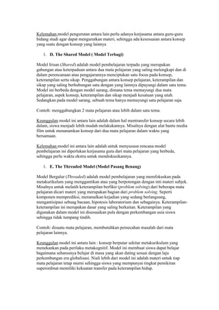 Kelemahan model pengurutan antara lain perlu adanya kerjasama antara guru-guru 
bidang studi agar dapat mengurutkan materi, sehingga ada kesesuaian antara konsep 
yang ssatu dengan konsep yang lainnya 
1. D. The Shared Model ( Model Terbagi) 
Model Irisan (Shared) adalah model pembelajaran terpadu yang merupakan 
gabungan atau keterpaduan antara dua mata pelajaran yang saling melengkapi dan di 
dalam perencanaan atau pengajarannya menciptakan satu focus pada konsep, 
keterampilan serta sikap. Penggabungan antara konsep pelajaran, keterampilan dan 
sikap yang saling berhubungan satu dengan yang lainnya dipayungi dalam satu tema. 
Model ini berbeda dengan model sarang, dimana tema memayungi dua mata 
pelajaran, aspek konsep, keterampilan dan sikap menjadi kesatuan yang utuh. 
Sedangkan pada model sarang, sebuah tema hanya memayungi satu pelajaran saja. 
Contoh: menggabungkan 2 mata pelajaran atau lebih dalam satu tema. 
Keunggulan model ini antara lain adalah dalam hal mentransfer konsep secara lebih 
dalam, siswa menjadi lebih mudah melakukannya. Misalnya dengan alat bantu media 
film untuk menanamkan konsep dari dua mata pelajaran dalam waktu yang 
bersamaan. 
Kelemahan model ini antara lain adalah untuk menyususn rencana model 
pembelajaran ini diperlukan kerjasama guru dari mata pelajaran yang berbeda, 
sehingga perlu waktu ekstra untuk mendiskusikannya. 
1. E. The Threaded Model (Model Pasang Benang) 
Model Bergalur (Threaded) adalah model pembelajaran yang memfokuskan pada 
metakurikulum yang menggantikan atau yang berpotongan dengan inti materi subjek. 
Misalnya untuk melatih keterampilan berfikir (problem solving) dari beberapa mata 
pelajaran dicari materi yang merupakan bagian dari problem solving. Seperti 
komponen memprediksi, meramalkan kejadian yang sedang berlangsung, 
mengantisipasi sebuag bacaan, hipotesis laboratorium dan sebagainya. Keterampilan-keterampilan 
ini merupakan dasar yang saling berkaitan. Keterampilan yang 
digunakan dalam model ini disesuaikan pula dengan perkembangan usia siswa 
sehingga tidak tumpang tindih. 
Contoh: disuatu mata pelajaran, membutuhkan pemecahan masalah dari mata 
pelajaran lainnya. 
Keunggulan model ini antara lain : konsep berputar sekitar metakurikulum yang 
menekankan pada perilaku metakognitif. Model ini membuat siswa dapat belajar 
bagaimana seharusnya belajar di masa yang akan dating sesuai dengan laju 
perkembangan era globalisasi. Niali lebih dari model ini adalah materi untuk tiap 
mata pelajaran tetap murni sehingga siswa yang mempunyai tingkat pemikiran 
superordinat memiliki kekuatan transfer pada keterampilan hidup. 
 