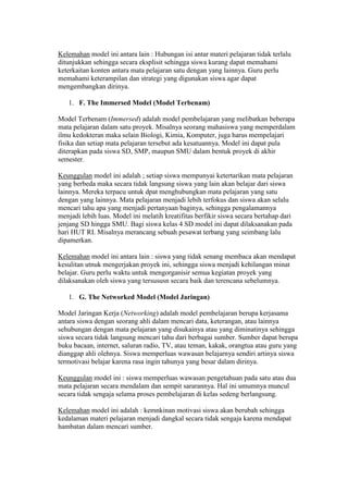 Kelemahan model ini antara lain : Hubungan isi antar materi pelajaran tidak terlalu 
ditunjukkan sehingga secara eksplisit sehingga siswa kurang dapat memahami 
keterkaitan konten antara mata pelajaran satu dengan yang lainnya. Guru perlu 
memahami keterampilan dan strategi yang digunakan siswa agar dapat 
mengembangkan dirinya. 
1. F. The Immersed Model (Model Terbenam) 
Model Terbenam (Immersed) adalah model pembelajaran yang melibatkan beberapa 
mata pelajaran dalam satu proyek. Misalnya seorang mahasiswa yang memperdalam 
ilmu kedokteran maka selain Biologi, Kimia, Komputer, juga harus mempelajari 
fisika dan setiap mata pelajaran tersebut ada kesatuannya. Model ini dapat pula 
diterapkan pada siswa SD, SMP, maupun SMU dalam bentuk proyek di akhir 
semester. 
Keunggulan model ini adalah ; setiap siswa mempunyai ketertarikan mata pelajaran 
yang berbeda maka secara tidak langsung siswa yang lain akan belajar dari siswa 
lainnya. Mereka terpacu untuk dpat menghubungkan mata pelajaran yang satu 
dengan yang lainnya. Mata pelajaran menjadi lebih terfokus dan siswa akan selalu 
mencari tahu apa yang menjadi pertanyaan baginya, sehingga pengalamannya 
menjadi lebih luas. Model ini melatih kreatifitas berfikir siswa secara bertahap dari 
jenjang SD hingga SMU. Bagi siswa kelas 4 SD model ini dapat dilaksanakan pada 
hari HUT RI. Misalnya merancang sebuah pesawat terbang yang seimbang lalu 
dipamerkan. 
Kelemahan model ini antara lain : siswa yang tidak senang membaca akan mendapat 
kesulitan utnuk mengerjakan proyek ini, sehingga siswa menjadi kehilangan minat 
belajar. Guru perlu waktu untuk mengorganisir semua kegiatan proyek yang 
dilaksanakan oleh siswa yang tersususn secara baik dan terencana sebelumnya. 
1. G. The Networked Model (Model Jaringan) 
Model Jaringan Kerja (Networking) adalah model pembelajaran berupa kerjasama 
antara siswa dengan seorang ahli dalam mencari data, keterangan, atau lainnya 
sehubungan dengan mata pelajaran yang disukainya atau yang diminatinya sehingga 
siswa secara tidak langsung mencari tahu dari berbagai sumber. Sumber dapat berupa 
buku bacaan, internet, saluran radio, TV, atau teman, kakak, orangtua atau guru yang 
dianggap ahli olehnya. Siswa memperluas wawasan belajarnya sendiri artinya siswa 
termotivasi belajar karena rasa ingin tahunya yang besar dalam dirinya. 
Keunggulan model ini : siswa memperluas wawasan pengetahuan pada satu atau dua 
mata pelajaran secara mendalam dan sempit sararannya. Hal ini umumnya muncul 
secara tidak sengaja selama proses pembelajaran di kelas sedeng berlangsung. 
Kelemahan model ini adalah : kemnkinan motivasi siswa akan berubah sehingga 
kedalaman materi pelajaran menjadi dangkal secara tidak sengaja karena mendapat 
hambatan dalam mencari sumber. 
 