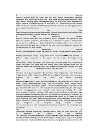 2. Kelompok 
Kelompok terbentuk terdiri dari empat atau lima siswa, dengan memperhatikan perbedaan 
kemampuan, jenis kelamin dan ras atau etnis. Fungsi utama kelompok adalah memastikan bahwa 
semua anggota kelompok terlibat dalam kegiatan belajar, dan lebih khusus adalah mempersiapkan 
anggota kelompok agar dapat menjawab kuis (tes) dengan baik. Termasuk belajar dalam kelompok 
adalah mendiskusikan masalah, membandingkan jawaban dan meluruskan jika ada anggota kelompok 
yang mengalami kesalahan konsep. 
3. Kuis (tes) 
Setelah beberapa periode presentasi kelas dan kerja kelompok, siswa diberikan kuis individual. Siswa 
tidak diperkenankan saling membantu pada saat kuis berlangsung. 
4. Skor Peningkatan Individual 
Penilaian kelompok berdasarkan skor peningkatan individu, sedangkan skor peningkatan tidak 
didasarkan pada skor mutlak siswa, tetapi berdasarkan pada seberapa jauh skor itu melampaui rata-rata 
skor sebelumnya. Setiap siswa dapat memberikan kontribusi poin maksimum pada kelompoknya 
dalam sistem skor kelompok. Siswa memperoleh skor untuk kelompoknya didasarkan pada skor kuis 
mereka melampaui skor dasar mereka. 
5. Penghargaan Kelompok 
Kelompok dapat memperoleh sertifikat atau hadiah jika rata-rata skornya melampaui kriteria tertentu. 
Kegiatan pembelajaran dengan menggunakan model kooperatif tipe STAD pada penelitian ini 
dilakukan dengan menggunakan 5 fase, adapun fase-fase kegiatan itu sebagai berikut: 
Fase 1: 
Menyampaikan indikator pencapaian hasil belajar dan memotivasi siswa. Guru menyampaikan 
indikator pencapaian hasil belajar yang ingin dicapai dalam materi pelajaran secara lisan dan 
memotivasi siswa untuk mempelajari materi yang diajarkan dan memberikan informasi keuntungan 
dalam pembelajaran kooperatif tipe STAD secara lisan. 
Fase 2 
Menyajikan materi, guru menyampaikan dan menyajikan materi yang dipelajari secara klasikal yang 
terdapat di dalam lembar kegiatan siswa (LKS). Dan siswa diberikan kesempatan untuk menanyakan 
penjelasan guru apabila ada materi yang kurang dimengerti. 
Fase 3: 
Mengorganisasikan siswa ke dalam kelompok-kelompok dan membimbing kelompok bekerja dan 
belajar. Adapun kegiatan-kegiatan dalam fase ini diantaranya adalah sebagai berikut: 
Membentuk kelompok-kelompok kecil (terdiri 4 – 5 siswa) secara heterogen yang telah ditentukan oleh 
guru. Menginformasikan pada siswa untuk mengerjakan tugas secara berkelompok dan setiap anggota 
kelompok bertanggungjawab pada kelompok masing-masing dan terhadap diri sendiri. 
Menyuruh siswa mengerjakan soal dalam LKS secara berkelompok. Dalam menyelesaikan tugas 
kelompoknya siswa mengerjakan secara mandiri atau berpasangan dan selanjutnya dicocokkan dan 
didiskusikan ketepatan jawabannya dengan teman sekelompok. Dan jika ada anggota kelompok yang 
belum memahami, maka teman sekelompoknya yang sudah faham menjelaskan, sebelum meminta 
bantuan kepada guru. Selama siswa dalam kegiatan kelompok, guru? bertindak sebagai fasilitator 
yang mengawasi dan mengamati setiap kegiatan kelompok. 
Menyuruh beberapa siswa untuk mempresentasikan hasil kerja kelompoknya dan kelompok yang lain 
menanggapi.? 
Fase 4: 
Penghargaan kelompok, penghargaan kelompok dilakukan dalam dua tahap perhitungan, yaitu: 
1) Menghitung skor individu dan skor kelompok 
Cara pemberian skor pada pembelajaran kooperatif tipe STAD sangat berperan untuk memotivasi 
siswa bekerja sama dan saling membantu dalam menguasai materi pelajaran yang diberikan. Setelah 
siswa mempelajari materi secara berkelompok, setiap siswa mengerjakan kuis secara individual dan 
 