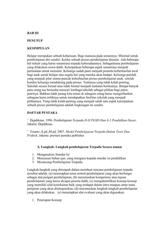 BAB III 
PENUTUP 
KESIMPULAN 
Belajar merupakan sebuah keharusan. Bagi manusia pada umumnya. Minimal untuk 
pembelajaran diri sendiri. Ketika sebuah proses pembelajaran dimulai. Ada beberapa 
hal terkait yang harus senantiasa terpadu keberadaannya. Sebagaimana pembelajaran 
yang dilakukan siswa didik. Keterpaduan beberapa aspek senantiasa menjadi 
permulaan untuk memulai. Keluarga sudah pasti menjadi penentu keberhasilan awal 
bagi anak untuk belajar atas segala hal yang mereka akan hadapi. Keluarga pulalah 
yang menjadi pilar utama puncak keberhasilan proses pembelajaran anak. setelah 
kondisi keluarga mendukung pada proses. Tentunya yang tidak kalah penting, 
Sekolah secara formal atau tidak formal menjadi tuntutan berikutnya. Betapa banyak 
para orang tua berusaha mencari lembaga/sekolah sebagai pilihan bagi putra-putrinya. 
Bahkan tidak jarang kita temui di sebagian orang harus mengorbankan 
sebagian harta miliknya untuk mendapatkan fasilitas sekolah yang menjadi 
pilihannya. Yang tidak kalah penting yang menjadi salah satu aspek keterpaduan 
sebuah proses pembelajaran adalah lingkungan itu sendiri. 
DAFTAR PUSTAKA 
¨ Depdiknas. 1996. Pembelajaran Terpadu D-II PGSD Dan S-2 Pendidikan Dasar. 
Jakarta: Depdiknas. 
¨ Trianto ,S.pd.,M.pd. 2007. Model Pembelajaran Terpadu Dalam Teori Dan 
Praktek. Jakarta: prestasi pustaka publisher 
A. Langkah- Langkah pembelajaran Terpadu Secara umum 
1. Menganalisis Standar Isi 
2. Menyusun bahan ajar, yang mengacu kepada standar isi pendidikan 
3. Merancang Pembelajaran Terpadu, 
Langkah-langkah yang ditempuh dalam membuat rencana pembelajaran terpadu 
tersebut adalah: (a) menetapkan tema sentral pembelajaran yang akan berfungsi 
sebagai alat pengait pembelajaran, (b) merumuskan kompetensi atau tujuan 
pembelajaran yang harus dicapai peserta didik, (c) mengidentifikasi konsep-konsep 
yang memiliki sifat keterkaitan baik yang terdapat dalam intra maupun antar mata 
pelajaran yang akan diintegrasikan, (d) merumuskan langkah-langkah pembelajaran 
yang akan dilakukan, (e) menetapkan alat evaluasi yang akan digunakan. 
1. Penerapan Konsep 
 