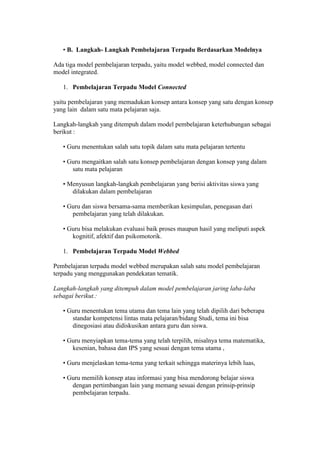• B. Langkah- Langkah Pembelajaran Terpadu Berdasarkan Modelnya 
Ada tiga model pembelajaran terpadu, yaitu model webbed, model connected dan 
model integrated. 
1. Pembelajaran Terpadu Model Connected 
yaitu pembelajaran yang memadukan konsep antara konsep yang satu dengan konsep 
yang lain dalam satu mata pelajaran saja. 
Langkah-langkah yang ditempuh dalam model pembelajaran keterhubungan sebagai 
berikut : 
• Guru menentukan salah satu topik dalam satu mata pelajaran tertentu 
• Guru mengaitkan salah satu konsep pembelajaran dengan konsep yang dalam 
satu mata pelajaran 
• Menyusun langkah-langkah pembelajaran yang berisi aktivitas siswa yang 
dilakukan dalam pembelajaran 
• Guru dan siswa bersama-sama memberikan kesimpulan, penegasan dari 
pembelajaran yang telah dilakukan. 
• Guru bisa melakukan evaluasi baik proses maupun hasil yang meliputi aspek 
kognitif, afektif dan psikomotorik. 
1. Pembelajaran Terpadu Model Webbed 
Pembelajaran terpadu model webbed merupakan salah satu model pembelajaran 
terpadu yang menggunakan pendekatan tematik. 
Langkah-langkah yang ditempuh dalam model pembelajaran jaring laba-laba 
sebagai berikut.: 
• Guru menentukan tema utama dan tema lain yang telah dipilih dari beberapa 
standar kompetensi lintas mata pelajaran/bidang Studi, tema ini bisa 
dinegosiasi atau didiskusikan antara guru dan siswa. 
• Guru menyiapkan tema-tema yang telah terpilih, misalnya tema matematika, 
kesenian, bahasa dan IPS yang sesuai dengan tema utama , 
• Guru menjelaskan tema-tema yang terkait sehingga materinya lebih luas, 
• Guru memilih konsep atau informasi yang bisa mendorong belajar siswa 
dengan pertimbangan lain yang memang sesuai dengan prinsip-prinsip 
pembelajaran terpadu. 
 