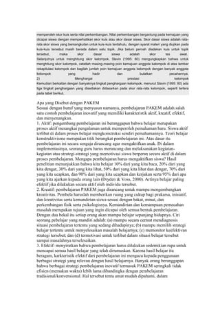 memperoleh skor kuis serta nilai perkembangan. Nilai perkembangan bergantung pada kemajuan yang 
dicapai siswa dengan memperhatikan skor kuis atau skor dasar siswa. Skor dasar siswa adalah rata-rata 
skor siswa yang bersangkutan untuk kuis-kuis terdahulu, dengan syarat materi yang diujikan pada 
kuis-kuis tersebut masih berada dalam satu topik. Jika belum pernah diadakan kuis untuk topik 
tersebut, maka skor dasar siswa adalah skor tes awal. 
Selanjutnya untuk menghitung skor kelompok, Slavin (1995: 80) mengungkapkan bahwa untuk 
menghitung skor kelompok, catatlah masing-masing poin kemajuan anggota kelompok di atas lembar 
rekapitulasi kelompok dan bagilah jumlah poin kemajuan anggota kelompok dengan banyak anggota 
kelompok yang hadir dan bulatkan pecahannya. 
2) Menghargai prestasi kelompok 
Kemudian berkaitan dengan banyaknya tingkat penghargaan kelompok, menurut Slavin (1995: 80) ada 
tiga tingkat penghargaan yang disediakan didasarkan pada skor rata-rata kelompok, seperti tertera 
pada tabel berikut. 
Apa yang Disebut dengan PAKEM 
Sesuai dengan huruf yang menyusun namanya, pembelajaran PAKEM adalah salah 
satu contoh pembelajaran inovatif yang memiliki karakteristik aktif, kreatif, efektif, 
dan menyenangkan. 
1. Aktif: pengembang pembelajaran ini beranggapan bahwa belajar merupakan 
proses aktif merangkai pengalaman untuk memperoleh pemahaman baru. Siswa aktif 
terlibat di dalam proses belajar mengkonstruksi sendiri pemahamannya. Teori belajar 
konstruktivisme merupakan titik berangkat pembelajaran ini. Atas dasar itu 
pembelajaran ini secara sengaja dirancang agar mengaktifkan anak. Di dalam 
implementasinya, seorang guru harus merancang dan melaksanakan kegiatan-kegiatan 
atau strategi-strategi yang memotivasi siswa berperan secara aktif di dalam 
proses pembelajaran. Mengapa pembelajaran harus mengaktifkan siswa? Hasil 
penelitian menunjukkan bahwa kita belajar 10% dari yang kita baca, 20% dari yang 
kita dengar, 30% dari yang kita lihat, 50% dari yang kita lihat dan dengar, 70% dari 
yang kita ucapkan, dan 90% dari yang kita ucapkan dan kerjakan serta 95% dari apa 
yang kita ajarkan kepada orang lain (Dryden & Voss, 2000). Artinya belajar paling 
efektif jika dilakukan secara aktif oleh individu tersebut. 
2. Kreatif: pembelajaran PAKEM juga dirancang untuk mampu mengembangkan 
kreativitas. Pembela haruslah memberikan ruang yang cukup bagi prakarsa, inisiatif, 
dan kreativitas serta kemandirian siswa sesuai dengan bakat, minat, dan 
perkembangan fisik serta psikologisnya. Kemandirian dan kemampuan pemecahan 
masalah merupakan tujuan yang ingin dicapai oleh semua bentuk pembelajaran. 
Dengan dua bekal itu setiap orang akan mampu belajar sepanjang hidupnya. Ciri 
seorang pebelajar yang mandiri adalah: (a) mampu secara cermat mendiagnosis 
situasi pembelajaran tertentu yang sedang dihadapinya; (b) mampu memilih strategi 
belajar tertentu untuk menyelesaikan masalah belajarnya; (c) memonitor keefektivan 
strategi tersebut; dan (d) termotivasi untuk terlibat dalam situasi belajar tersebut 
sampai masalahnya terselesaikan. 
3. Efektif: menyiratkan bahwa pembelajaran harus dilakukan sedemikian rupa untuk 
mencapai semua hasil belajar yang telah dirumuskan. Karena hasil belajar itu 
beragam, karkteristik efektif dari pembelajaran ini mengacu kepada penggunaan 
berbagai strategi yang relevan dengan hasil belajarnya. Banyak orang beranggapan 
bahwa berbagai strategi pembelajaran inovatif termasuk PAKEM seringkali tidak 
efisien (memakan waktu) lebih lama dibandingka dengan pembelajaran 
tradisional/konvensional. Hal tersebut tentu amat mudah dipahami, dalam 
 