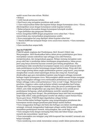 sendiri secara lisan atau tulisan. Melalui: 
• Diskusi 
• Lebih banyak pertanyaan terbuka 
• Hasil karya yang merupakan pemikiran anak sendiri 
5. Guru menyesuaikan bahan dan kegiatan belajar dengan kemampuan siswa. • Siswa 
dikelompokkan sesuai dengan kemampuan (untuk kegiatan tertentu) 
• Bahan pelajaran disesuaikan dengan kemampuan kelompok tersebut. 
• Tugas perbaikan atau pengayaan diberikan 
6.Guru mengaitkan KBM dengan pengalaman siswa sehari-hari. • Siswa 
menceritakan atau memanfaatkan pengalamannya sendiri. 
• Siswa menerapkan hal yang dipelajari dalam kegiatan sehari-hari 
7. Menilai KBM dan kemajuan belajar siswa secara terus menerus. • Guru memantau 
kerja siswa 
• Guru memberikan umpan balik 
Apa itu PAKEM? 
PAKEM adalah singkatan dari Pembelajaran Aktif, Kreatif, Efektif, dan 
Menyenangkan. Aktif dimaksudkan bahwa dalam proses pembelajaran guru harus 
menciptakan suasana sedemikian rupa sehingga siswa aktif bertanya, 
mempertanyakan, dan mengemukaan gagasan. Belajar memang merupakan suatu 
proses aktif dari si pembelajar dalam membangun pengetahuannya, bukan proses 
pasif yang hanya menerima kucuran ceramah guru tentang pengetahuan. Jika 
pembelajaran tidak memeberikan kesempatan kepada siswa untuk berperan aktif, 
maka pembelajaran tersebut bertentangan dengan hakikat belajar. Peran aktif dari 
siswa sangat penting dalam rangka pembentukan generasi yang kreatif, yang mampu 
menghasilkan sesuatu untuk kepentingan dirinya dan orang lain. Kretaif juga 
dimaksudkan agar guru menciptakan kegiatan yang beragam sehingga memenuhi 
berbagai tingkat kemampuan siswa. Menyenangkan adalah suasana belajar-mengajar 
yang menyenangkan sehingga siswa memusatkan perhatiannya secara penuh pada 
belajar sehingga waktu curah perhatiannya (”time on task”) tinggi. Menurut hasil 
penelitian, tingginya waktu curah perhatian terbukti meningkatkan hasil belajar. 
Keadaan aktif dan menyenangkan tidaklah cukup jika proses pembelajaran tidak 
efektif, yaitu tidak menghasilkan apa yang harus dikuasai siswa setelah proses 
pembelajaran berlagsung, sebab pembelajaran memiliki sejumlah tujuan 
pembelajaran yang harus dicapai. Jika pembelajaran hanya aktif dan meyenangkan 
tetapi tidak efektif, maka pembelajaran tersebut tak ubahnya seperti bemain biasa. 
Secara garis besar, PAKEM dapat digambarkan sebagai berikut: 
• Siswa terlibat dalam berbagai kegiatan yang mengembangkan pemahaman dan 
kemampuan mereka dengan penekanan pada belajar melalui berbuat. 
• Guru menggunakan berbagai alat bantu dan berbagai cara dalam membangkitkan 
semangat, termasuk menggunakan lingkungan sebagai sumber belajar untuk 
menjadikan pembelajaran menarik, menyenangkan, dan cocok bagi siswa. 
• Guru mengatur kelas dengan memajang buku-buku dan bahan belajar yang lebih 
menarik dan menyediakan ’pojok baca’. 
• Guru menerapkan cara mengajar yang lebih kooperatif dan interaktif, termasuk cara 
belajar kelompok. 
• Guru mendorong siswa untuk menemukan caranya sendiri dalam pemecahan suatu 
 