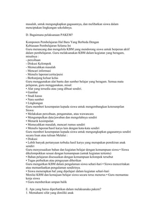 masalah, untuk mengungkapkan gagasannya, dan melibatkan siswa dalam 
menciptakan lingkungan sekolahnya. 
D. Bagaimana pelaksanaan PAKEM? 
Komponen Pembelajaran Hal Baru Yang Berbeda Dengan 
Kebiasaan Pembelajaran Selama Ini 
Guru merancang dan mengelola KBM yang mendorong siswa untuk berperan aktif 
dalam pembelajaran. Guru melaksanakan KBM dalam kegiatan yang beragam, 
misalnya : 
- percobaan 
- Diskusi Kelompok 
- Memecahkan masalah 
- Mencari informasi 
- Menulis laporan/cerita/puisi 
- Berkunjung keluar kelas 
Guru menggunakan alat bantu dan sumber belajar yang beragam. Semua mata 
pelajaran, guru menggunakan, misal: 
• Alat yang tersedia atau yang dibuat sendiri. 
• Gambar 
• Studi kasus 
• Nara sumber 
• Lingkungan 
Guru memberi kesempatan kepada siswa untuk mengembangkan keterampilan 
Siswa: 
• Melakukan percobaan, pengamatan, atau wawancara 
• Mengumpulkan data/jawaban dan mengolahnya sendiri 
• Menarik kesimpulan 
• Memecahkan masalah, mencari rumus sendiri 
• Menulis laporan/hasil karya lain dengan kata-kata sendiri 
Guru memberi kesempatan kepada siswa untuk mengungkapkan gagasannya sendiri 
secara lisan atau tulisan Melalui : 
• Diskusi 
• Lebih banyak pertanyaan terbuka hasil karya yang merupakan pemikiran anak 
sendiri 
Guru menyesuaikan bahan dan kegiatan belajar dengan kemampuan siswa • Siswa 
dikelompokkan sesuai dengan kemampuan (untuk kegiatan tertentu) 
• Bahan pelajaran disesuaikan dengan kemampuan kelompok tersebut 
• Tugas perbaikan atau pengayaan diberikan 
Guru mengaitkan KBM dalam pengalaman siswa sehari-hari • Siswa menceritakan 
atau memanfaatkan pengalaman sendirinya. 
• Siswa menerapkan hal yang dipelajari dalam kegiatan sehari-hari 
Menilai KBM dan kemajuan belajar siswa secara terus menerus • Guru memantau 
kerja siswa 
• Guru memberikan umpan balik 
E. Apa yang harus diperhatikan dalam melaksanaka pakem? 
1. Memahami sifat yang dimiliki anak 
 