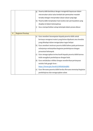 g) Peserta didik berdiskusi dengan mengambil keputusan dalam
merumuskan solusi-solusi terbaik dari pemecahan masalah
tersebut dengan menyertakan alasan-alasan yang logis
h) Peserta didik menjelaskan hasil analisis dari permasalahan yang
disajikan di dalam kelompoknya
i) Guru memperhatikan setiap kelompok dalam proses diskusi
C Kegiatan Penutup
a) Guru memberi kesempatan kepada peserta didik untuk
bertanya mengenai materi yang belum dipahami atau kendala
yang dihadapi dalam mengerjakan tugas belajar
b) Guru memberi motivasi peserta didik bahwa pada pertemuan
selanjutnya melanjutkan kegiatan pembelajaran dengan
presentasi kelompok.
c) Guru mengucapkan terima kasih kepada peserta didik karena
telah mengikuti pembelajaran dengan baik.
d) Guru melakukan refleksi dengan memberikan pertanyaan
melalui link google form :
https://forms.gle/AwoK1J1WRAEdnQfK6
e) Guru Bersama peserta didik berdoa Bersama menutup kegiatan
pembelajaran dan mengucapkan salam
 