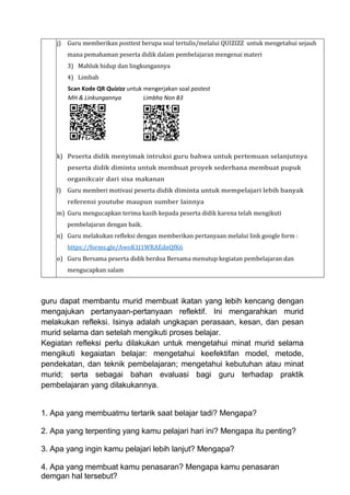 j) Guru memberikan posttest berupa soal tertulis/melalui QUIZIZZ untuk mengetahui sejauh
mana pemahaman peserta didik dalam pembelajaran mengenai materi
3) Mahluk hidup dan lingkungannya
4) Limbah
Scan Kode QR Quizizz untuk mengerjakan soal postest
MH & Linkungannya Limbha Non B3
k) Peserta didik menyimak intruksi guru bahwa untuk pertemuan selanjutnya
peserta didik diminta untuk membuat proyek sederhana membuat pupuk
organikcair dari sisa makanan
l) Guru memberi motivasi peserta didik diminta untuk mempelajari lebih banyak
referensi youtube maupun sumber lainnya
m) Guru mengucapkan terima kasih kepada peserta didik karena telah mengikuti
pembelajaran dengan baik.
n) Guru melakukan refleksi dengan memberikan pertanyaan melalui link google form :
https://forms.gle/AwoK1J1WRAEdnQfK6
o) Guru Bersama peserta didik berdoa Bersama menutup kegiatan pembelajaran dan
mengucapkan salam
guru dapat membantu murid membuat ikatan yang lebih kencang dengan
mengajukan pertanyaan-pertanyaan reflektif. Ini mengarahkan murid
melakukan refleksi. Isinya adalah ungkapan perasaan, kesan, dan pesan
murid selama dan setelah mengikuti proses belajar.
Kegiatan refleksi perlu dilakukan untuk mengetahui minat murid selama
mengikuti kegaiatan belajar: mengetahui keefektifan model, metode,
pendekatan, dan teknik pembelajaran; mengetahui kebutuhan atau minat
murid; serta sebagai bahan evaluasi bagi guru terhadap praktik
pembelajaran yang dilakukannya.
1. Apa yang membuatmu tertarik saat belajar tadi? Mengapa?
2. Apa yang terpenting yang kamu pelajari hari ini? Mengapa itu penting?
3. Apa yang ingin kamu pelajari lebih lanjut? Mengapa?
4. Apa yang membuat kamu penasaran? Mengapa kamu penasaran
demgan hal tersebut?
 