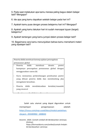 5. Pada saat melakukan apa kamu merasa paling bagus dalam belajar
tadi? Mengapa?
6. Ide apa yang kamu dapatkan setelah belajar pada hari ini?
7. Apakah kamu puas dengan proses belajarmu hari ini? Mengapa?
8. Apakah yang kamu lakukan hari ini sudah mencapai tujuan (target)
belajarmu?
9. Apakah tantangan yang kamu jumpai dalam proses belajar tadi?
10. Bagaimana cara kamu menunjukkan bahwa kamu memahami materi
yang dipelajari tadi?
Peserta didik membuat konsep ajakan pencegahan
pemanasan global
- Peserta didik membuat desain poster
kampanye pencegahan pemanasan global dengan
menggunakan canva (6)
- Guru memantau perkembangan pembuatan poster
yang dibuat peserta didik dan membimbing jika
mengalami kesulitan.
- Peserta didik mendiskusikan kendala/masalah
yang muncul
Pembiasaan Profil Pelajar Pancasila
(1) Kreatif
Salah satu alamat yang dapat digunakan untuk
mempelajari pengomposan adalah
https://issuu.com/esp-usaid/docs/modul-pelatihan-
cbswm_20100902_100843
Anonim. 2020. Contoh Limbah B3 Berdasarkan Jenisnya.
(Online)
https://formasibisnis.com/artikel/contoh-limbah-
b3-berdasarkan- jenisnya
 