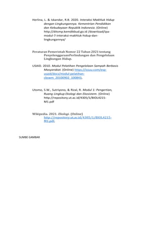 Herlina, L. & Iskandar, R.B. 2020. Interaksi Makhluk Hidup
dengan Lingkungannya. Kementrian Pendidikan
dan Kebudayaan Republik Indonesia. (Online)
http://ditsmp.kemdikbud.go.id /download/ipa-
modul-7-interaksi-makhluk-hidup-dan-
lingkungannya/
Peraturan Pemerintah Nomor 22 Tahun 2021 tentang
PenyelenggaraanPerlindungan dan Pengelolaan
Lingkungan Hidup.
USAID. 2010. Modul Pelatihan Pengelolaan Sampah Berbasis
Masyarakat. (Online) https://issuu.com/esp-
usaid/docs/modul-pelatihan-
cbswm_20100902_100843,
Utomo, S.W., Sutriyono, & Rizal, R. Modul 1: Pengertian,
Ruang Lingkup Ekologi dan Ekosistem. (Online)
http://repository.ut.ac.id/4305/1/BIOL4215-
M1.pdf
Wikipedia. 2021. Ekologi. (Online)
http://repository.ut.ac.id/4305/1/BIOL4215-
M1.pdf,
SUMBE GAMBAR
 