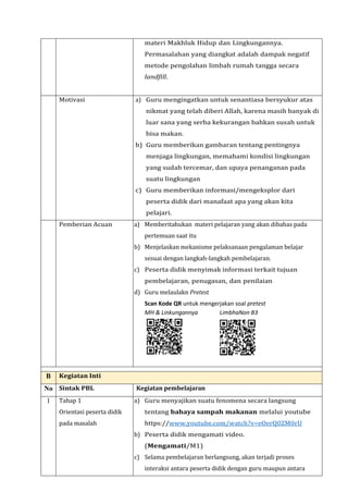 materi Makhluk Hidup dan Lingkungannya.
Permasalahan yang diangkat adalah dampak negatif
metode pengolahan limbah rumah tangga secara
landfill.
Motivasi a) Guru mengingatkan untuk senantiasa bersyukur atas
nikmat yang telah diberi Allah, karena masih banyak di
luar sana yang serba kekurangan bahkan susah untuk
bisa makan.
b) Guru memberikan gambaran tentang pentingnya
menjaga lingkungan, memahami kondisi lingkungan
yang sudah tercemar, dan upaya penanganan pada
suatu lingkungan
c) Guru memberikan informasi/mengeksplor dari
peserta didik dari manafaat apa yang akan kita
pelajari.
Pemberian Acuan a) Memberitahukan materi pelajaran yang akan dibahas pada
pertemuan saat itu
b) Menjelaskan mekanisme pelaksanaan pengalaman belajar
sesuai dengan langkah-langkah pembelajaran.
c) Peserta didik menyimak informasi terkait tujuan
pembelajaran, penugasan, dan penilaian
d) Guru melaulakn Pretest
Scan Kode QR untuk mengerjakan soal pretest
MH & Linkungannya LimbhaNon B3
B Kegiatan Inti
No Sintak PBL Kegiatan pembelajaran
1 Tahap 1
Orientasi peserta didik
pada masalah
a) Guru menyajikan suatu fenomena secara langsung
tentang bahaya sampah makanan melalui youtube
https://www.youtube.com/watch?v=eOerQ0ZM0rU
b) Peserta didik mengamati video.
(Mengamati/M1)
c) Selama pembelajaran berlangsung, akan terjadi proses
interaksi antara peserta didik dengan guru maupun antara
 