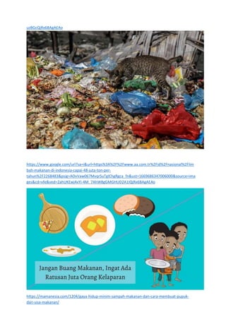 uzBGcQjRx6BAgAEAo
https://www.google.com/url?sa=i&url=https%3A%2F%2Fwww.aa.com.tr%2Fid%2Fnasional%2Flim
bah-makanan-di-indonesia-capai-48-juta-ton-per-
tahun%2F2268483&psig=AOvVaw067MvqrSuTgIChgRgca_fn&ust=1669686347006000&source=ima
ges&cd=vfe&ved=2ahUKEwj4vYi-4M_7AhW8gGMGHUD2A1IQjRx6BAgAEAo
https://mamanesia.com/1204/gaya-hidup-minim-sampah-makanan-dan-cara-membuat-pupuk-
dari-sisa-makanan/
 
