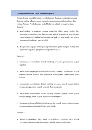 Tujuan pemebelajaran cegah pemanasan global
Setiap elemen memiliki tujuan pembelajaran. Tujuan pembelajaran yang
disusun paling tidak memuat kompetensi, pemahaman bermakna, dan
variasi. Tujuan Pembelajaran pada Modul ini adalah sebagai berikut:
Elemen 1
a. Menjelaskan keterkaitan antara makhluk hidup yang terdiri dari
manusia, tumbuhan, dan hewan yang saling bergantung satu dengan
yang lain dan terhadap lingkungannya baik berupa tanah, air, energi
menggunakan kata – kata sendiri.
b. Menjelaskan upaya pencegahan pemanasan global dengan melakukan
penanaman pohon penghasil oksigen terbanyak.
Elemen 2
a. Mendesian penyelidikan ilmiah tentang prosedur pembuatan pupuk
organik
b. Melaksanakan penyelidikan ilmiah tentang prosedur pembuatan pupuk
organik pupuk organic dan anorganik berdasarkan desain yang telah
dibuat
c. Mendesain penyelidikan ilmiah tentang prosedur projek tanam pohon
dengan penggunaan pupuk organik dan anorganik.
d. Melakukan penyelidikan ilmiah tentang prosedur projek tanam pohon
dengan penggunaan pupuk organic dan anorganik.
e. Mengevaluasi penyelidikan ilmiah prosedur projek tanam pohon dengan
penggunaan pupuk organik dan anorganik.
Elemen 3
a. Mengintepretasikan data hasil penyelidikan pemilihan dan teknik
perawatan tanaman ke dalam tabel, grafik, atau sumber lain.
 
