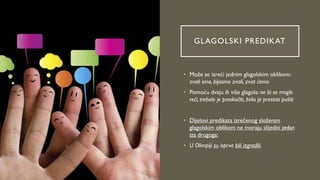 GLAGOLSKI PREDIKAT
• Može se izreći jednim glagolskim oblikom:
znali smo, bijasmo znali, znat ćemo
• Pomoću dvaju ili više glagola: ne bi se moglo
reći, trebalo je preskočiti, želio je prestati pušiti
• Dijelovi predikata izrečenog složenim
glagolskim oblikom ne moraju slijediti jedan
iza drugoga:
• U Olimpiji su isprva bili izgradili.
 