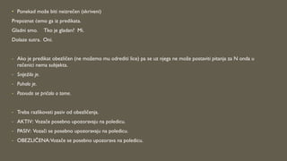 • Ponekad može biti neizrečen (skriveni)
Prepoznat ćemo ga iz predikata.
Gladni smo. Tko je gladan? Mi.
Dolaze sutra. Oni.
- Ako je predikat obezličen (ne možemo mu odrediti lice) pa se uz njega ne može postaviti pitanja za N onda u
rečenici nema subjekta.
- Sniježilo je.
- Puhalo je.
- Posvuda se pričalo o tome.
- Treba razlikovati pasiv od obezličenja.
- AKTIV: Vozače posebno upozoravaju na poledicu.
- PASIV: Vozači se posebno upozoravaju na poledicu.
- OBEZLIČENA:Vozače se posebno upozorava na poledicu.
 