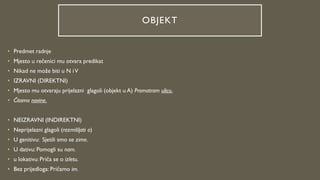 OBJEKT
• Predmet radnje
• Mjesto u rečenici mu otvara predikat
• Nikad ne može biti u N iV
• IZRAVNI (DIREKTNI)
• Mjesto mu otvaraju prijelazni glagoli (objekt u A) Promatram ulicu.
• Čitamo novine.
• NEIZRAVNI (INDIREKTNI)
• Neprijelazni glagoli (razmišljati o)
• U genitivu: Sjetili smo se zime.
• U dativu: Pomogli su nam.
• u lokativu: Priča se o izletu.
• Bez prijedloga: Pričamo im.
 