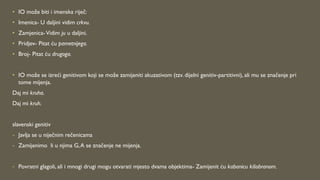 • IO može biti i imenska riječ:
• Imenica- U daljini vidim crkvu.
• Zamjenica-Vidim ju u daljini.
• Pridjev- Pitat ću pametnijega.
• Broj- Pitat ću drugoga.
• IO može se izreći genitivom koji se može zamijeniti akuzativom (tzv. dijelni genitiv-partitivni), ali mu se značenje pri
tome mijenja.
Daj mi kruha.
Daj mi kruh.
slavenski genitiv
- Javlja se u niječnim rečenicama
- Zamijenimo li u njima G,A se značenje ne mijenja.
- Povratni glagoli, ali i mnogi drugi mogu otvarati mjesto dvama objektima- Zamijenit ću kabanicu kišobranom.
 