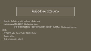 PRILOŽNA OZNAKA
• Rečenični dio kojim se izriču okolnosti vršenja radnje
• Način izricanja: PRILOGOM Blanka skače visoko.
IMENSKOM RIJEČJU U NESAMOSTALNOM (KOSOM PADEŽU) Blanka skače kao srna.
VRSTE:
- PO MJESTA- gdje? Kamo? Kuda? Odakle? Dokle?
- Dolazim iz kina.
- Ondje smo se dobro zabavili.
 