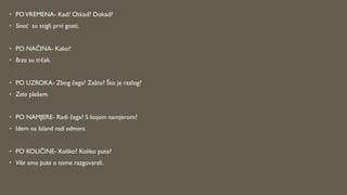 • POVREMENA- Kad? Otkad? Dokad?
• Sinoć su stigli prvi gosti.
• PO NAČINA- Kako?
• Brzo su trčali.
• PO UZROKA- Zbog čega? Zašto? Što je razlog?
• Zato plešem.
• PO NAMJERE- Radi čega? S kojom namjerom?
• Idem na Island radi odmora.
• PO KOLIČINE- Koliko? Koliko puta?
• Više smo puta o tome razgovarali.
 