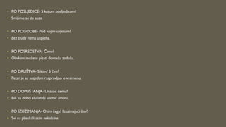 • PO POSLJEDICE- S kojom posljedicom?
• Smijimo se do suza.
• PO POGODBE- Pod kojim uvjetom?
• Bez truda nema uspjeha.
• PO POSREDSTVA- Čime?
• Olovkom možete pisati domaću zadaću.
• PO DRUŠTVA- S kim? S čim?
• Petar je sa susjedom raspravljao o vremenu.
• PO DOPUŠTANJA- Unatoč čemu?
• Bili su dobri slušatelji unatoč umoru.
• PO IZUZIMANJA- Osim čega? Izuzimajući što?
• Svi su pljeskali osim nekolicine.
 