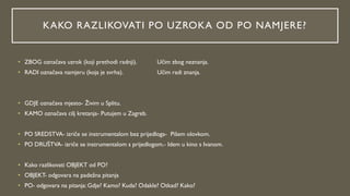 KAKO RAZLIKOVATI PO UZROKA OD PO NAMJERE?
• ZBOG označava uzrok (koji prethodi radnji). Učim zbog neznanja.
• RADI označava namjeru (koja je svrha). Učim radi znanja.
• GDJE označava mjesto- Živim u Splitu.
• KAMO označava cilj kretanja- Putujem u Zagreb.
• PO SREDSTVA- izriče se instrumentalom bez prijedloga- Pišem olovkom.
• PO DRUŠTVA- izriče se instrumentalom s prijedlogom.- Idem u kino s Ivanom.
• Kako razlikovati OBJEKT od PO?
• OBJEKT- odgovara na padežna pitanja
• PO- odgovara na pitanja: Gdje? Kamo? Kuda? Odakle? Otkad? Kako?
 