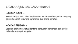 6. CAKAP AJUK DAN CAKAP PINDAH
• CAKAP AJUK –
Penulisan ayat perbualan berdasarkan perkataan demi perkataan yang
dituturkan oleh sekurang-kurangnya dua orang penutur.
• CAKAP PINDAH -
Laporan oleh pihak ketiga tentang perbualan berkenaan dan ditulis
dalam bentuk ayat penyata.
 