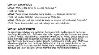 CONTOH CAKAP AJUK
MAWI : Wah, sedap betul mi ini. Apa namanya ?
FELIX : Mi Pedas.
MAWI : Yalah ,minya pedas.Memang pedas......... tapi apa namanya ?
FELIX : Mi pedas. Si Dolah tu kata namanya Mi Pedas.
MAWI : Oh begitu, jadi kau masuk ke kedai ini sengaja nak makan Mi Pedaslah?
FELIX : Yalah. Kan aku dah janji nak belanja kau dulu.Inilah dia.
CONTOH CAKAP PINDAH
Dengan kagum Mawi menyatakan bahawa mi itu sedap sambil bertanya
namanya kepada Felix. Felix memberitahu kepada Mawi bahawa namanya
ialah Mi Pedas. Mawi menyatakan bahawa dia tahu Mi itu pedas tetapi dia
ingin mendapatkan kepastian namanya sekali lagi daripada Felix. Felix
memberitahu bahawa mengikut kata Si Dollah nama mi itu ialah Mi Pedas.
Mawi mengiyakan dan bertanya Felix adakah tujuan masuk ke kedai itu
hanya semata- mata makan Mi Pedas. Felix mengiyakan dan menyatakan
bahawa dia telah berjanji untuk membelanja Mawi makan dahulu.
 