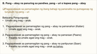 B. Pang – abay na panuring sa pandiwa, pang – uri o kapwa pang – abay
qPagpapalawak sa pamamagitan ng ibang bahagi ng pananalita na gumaganap ng
tungkulin ng pang – uri
Batayang Pangungusap
• Umalis ang mag – anak.
1. Pagpapalawak sa pamamagitan ng pang – abay na pamanahon (Kailan)
• Umalis agad ang mag – anak.
2. Pagpapalawak sa pamamagitan ng pang – abay na pamaraan (Paano)
• Patalilis na umalis agad ang mag – anak.
3. Pagpapalawak sa pamamagitan ng pang – abay na panlipunan (Saan)
• Patalilis na umalis agad ang mag – anak sa bahay.
 