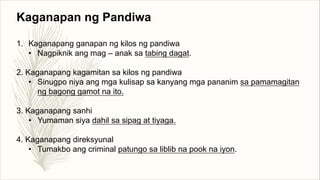 Kaganapan ng Pandiwa
1. Kaganapang ganapan ng kilos ng pandiwa
• Nagpiknik ang mag – anak sa tabing dagat.
2. Kaganapang kagamitan sa kilos ng pandiwa
• Sinugpo niya ang mga kulisap sa kanyang mga pananim sa pamamagitan
ng bagong gamot na ito.
3. Kaganapang sanhi
• Yumaman siya dahil sa sipag at tiyaga.
4. Kaganapang direksyunal
• Tumakbo ang criminal patungo sa liblib na pook na iyon.
 