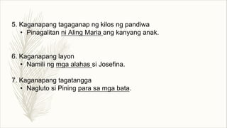 5. Kaganapang tagaganap ng kilos ng pandiwa
• Pinagalitan ni Aling Maria ang kanyang anak.
6. Kaganapang layon
• Namili ng mga alahas si Josefina.
7. Kaganapang tagatangga
• Nagluto si Pining para sa mga bata.
 