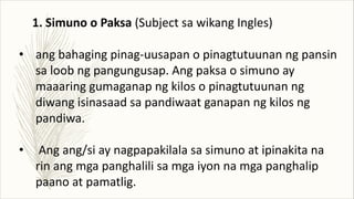 1. Simuno o Paksa (Subject sa wikang Ingles)
• ang bahaging pinag-uusapan o pinagtutuunan ng pansin
sa loob ng pangungusap. Ang paksa o simuno ay
maaaring gumaganap ng kilos o pinagtutuunan ng
diwang isinasaad sa pandiwaat ganapan ng kilos ng
pandiwa.
• Ang ang/si ay nagpapakilala sa simuno at ipinakita na
rin ang mga panghalili sa mga iyon na mga panghalip
paano at pamatlig.
 