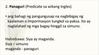 2. Panaguri (Predicate sa wikang Ingles)
• ang bahagi ng pangungusap na nagbibigay ng
kaalaman o impormasyon tungkol sa paksa. Ito ay
naglalahad ng mga bagay hinggil sa simuno.
Halimbawa: Siya ay maganda.
Siya – simuno
maganda - panaguri
 