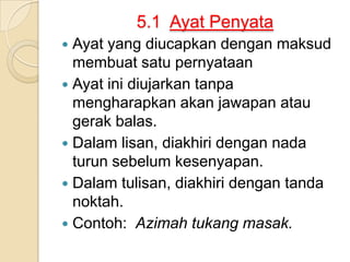 5.1 Ayat Penyata
 Ayat yang diucapkan dengan maksud
  membuat satu pernyataan
 Ayat ini diujarkan tanpa
  mengharapkan akan jawapan atau
  gerak balas.
 Dalam lisan, diakhiri dengan nada
  turun sebelum kesenyapan.
 Dalam tulisan, diakhiri dengan tanda
  noktah.
 Contoh: Azimah tukang masak.
 