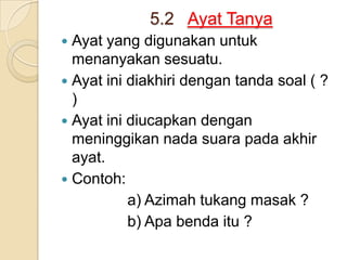 5.2 Ayat Tanya
 Ayat yang digunakan untuk
  menanyakan sesuatu.
 Ayat ini diakhiri dengan tanda soal ( ?
  )
 Ayat ini diucapkan dengan
  meninggikan nada suara pada akhir
  ayat.
 Contoh:
           a) Azimah tukang masak ?
           b) Apa benda itu ?
 