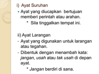 i) Ayat Suruhan
  Ayat yang diucapkan bertujuan
   memberi perintah atau arahan.
     * Sila tinggalkan tempat ini.

ii) Ayat Larangan
• Ayat yang digunakan untuk larangan
   atau tegahan.
• Dibentuk dengan menambah kata:
   jangan, usah atau tak usah di depan
   ayat.
      * Jangan berdiri di sana.
 