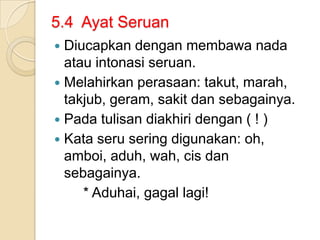 5.4 Ayat Seruan
 Diucapkan dengan membawa nada
  atau intonasi seruan.
 Melahirkan perasaan: takut, marah,
  takjub, geram, sakit dan sebagainya.
 Pada tulisan diakhiri dengan ( ! )
 Kata seru sering digunakan: oh,
  amboi, aduh, wah, cis dan
  sebagainya.
     * Aduhai, gagal lagi!
 