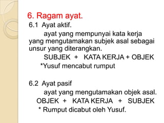 6. Ragam ayat.
6.1 Ayat aktif.
     ayat yang mempunyai kata kerja
yang mengutamakan subjek asal sebagai
unsur yang diterangkan.
     SUBJEK + KATA KERJA + OBJEK
    *Yusuf mencabut rumput

6.2 Ayat pasif
     ayat yang mengutamakan objek asal.
  OBJEK + KATA KERJA + SUBJEK
   * Rumput dicabut oleh Yusuf.
 