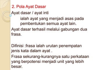 2. Pola Ayat Dasar
Ayat dasar / ayat inti
     ialah ayat yang menjadi asas pada
     pembentukan semua ayat lain.
Ayat dasar terhasil melalui gabungan dua
frasa.

Difinisi :frasa ialah urutan penempatan
jenis kata dalam ayat .
Frasa sekurang-kurangnya satu perkataan
yang berpotensi menjadi unit yang lebih
besar.
 