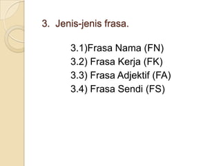 3. Jenis-jenis frasa.

      3.1)Frasa Nama (FN)
      3.2) Frasa Kerja (FK)
      3.3) Frasa Adjektif (FA)
      3.4) Frasa Sendi (FS)
 