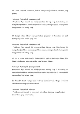 13. Dalam sesebuah komunikasi, bahasa Melayu menjadi bahasa perantara yang 
penting. 
•Jenis ayat: Ayat majmuk pancangan relatif 
•Penjelasan: Ayat majmuk ini mempunyai kata hubung yang. Kata hubung ini 
menghubungkan klausa utama dengan klausa klausa pancangan (kecil). Hubungan ini 
menggunakan kata hubung yang. 
14. Fungsi bahasa Melayu sebagai bahasa pengantar di Nusantara ini telah 
berlangsung dalam tempoh yang lama. 
•Jenis ayat: Ayat majmuk pancangan relatif 
•Penjelasan: Ayat majmuk ini mempunyai kata hubung yang. Kata hubung ini 
menghubungkan klausa utama dengan klausa klausa pancangan (kecil). Hubungan ini 
menggunakan kata hubung yang. 
15. Hal ini kerana pada masa itu, bahasa Melayu telah menjadi lingua franca, iaitu 
bahasa perhubungan antara masyarakat yang berlainan bahasa. 
•Jenis ayat: Ayat majmuk pancangan relatif 
•Penjelasan: Ayat majmuk ini mempunyai kata hubung yang. Kata hubung ini 
menghubungkan klausa utama dengan klausa klausa pancangan (kecil). Hubungan ini 
menggunakan kata hubung yang. 
16. Penduduk Tanah Melayu sejak awal lagi terdiri daripada pelbagai kaum dan 
setiap kaum ini mempunyai bahasa ibunda. 
•Jenis ayat: Ayat majmuk gabungan 
•Penjelasan: Ayat majmuk ini mempunyai kata hubung dan yang menggabungkan 
klausa-klausa yang sama tarafnya. 
 