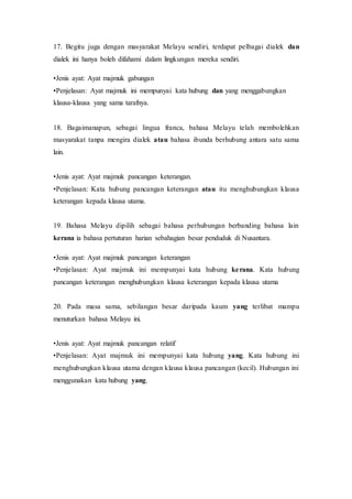 17. Begitu juga dengan masyarakat Melayu sendiri, terdapat pelbagai dialek dan 
dialek ini hanya boleh difahami dalam lingkungan mereka sendiri. 
•Jenis ayat: Ayat majmuk gabungan 
•Penjelasan: Ayat majmuk ini mempunyai kata hubung dan yang menggabungkan 
klausa-klausa yang sama tarafnya. 
18. Bagaimanapun, sebagai lingua franca, bahasa Melayu telah membolehkan 
masyarakat tanpa mengira dialek atau bahasa ibunda berhubung antara satu sama 
lain. 
•Jenis ayat: Ayat majmuk pancangan keterangan. 
•Penjelasan: Kata hubung pancangan keterangan atau itu menghubungkan klausa 
keterangan kepada klausa utama. 
19. Bahasa Melayu dipilih sebagai bahasa perhubungan berbanding bahasa lain 
kerana ia bahasa pertuturan harian sebahagian besar penduduk di Nusantara. 
•Jenis ayat: Ayat majmuk pancangan keterangan 
•Penjelasan: Ayat majmuk ini mempunyai kata hubung ke rana. Kata hubung 
pancangan keterangan menghubungkan klausa keterangan kepada klausa utama 
20. Pada masa sama, sebilangan besar daripada kaum yang terlibat mampu 
menuturkan bahasa Melayu ini. 
•Jenis ayat: Ayat majmuk pancangan relatif 
•Penjelasan: Ayat majmuk ini mempunyai kata hubung yang. Kata hubung ini 
menghubungkan klausa utama dengan klausa klausa pancangan (kecil). Hubungan ini 
menggunakan kata hubung yang. 
 
