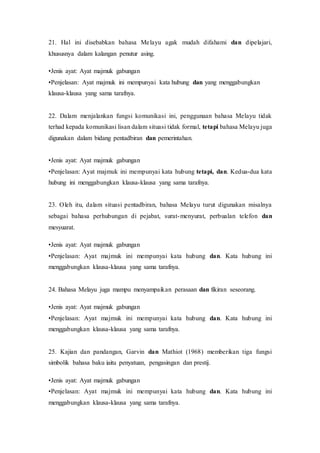21. Hal ini disebabkan bahasa Melayu agak mudah difahami dan dipelajari, 
khususnya dalam kalangan penutur asing. 
•Jenis ayat: Ayat majmuk gabungan 
•Penjelasan: Ayat majmuk ini mempunyai kata hubung dan yang menggabungkan 
klausa-klausa yang sama tarafnya. 
22. Dalam menjalankan fungsi komunikasi ini, penggunaan bahasa Melayu tidak 
terhad kepada komunikasi lisan dalam situasi tidak formal, tetapi bahasa Melayu juga 
digunakan dalam bidang pentadbiran dan pemerintahan. 
•Jenis ayat: Ayat majmuk gabungan 
•Penjelasan: Ayat majmuk ini mempunyai kata hubung tetapi, dan. Kedua-dua kata 
hubung ini menggabungkan klausa-klausa yang sama tarafnya. 
23. Oleh itu, dalam situasi pentadbiran, bahasa Melayu turut digunakan misalnya 
sebagai bahasa perhubungan di pejabat, surat-menyurat, perbualan telefon dan 
mesyuarat. 
•Jenis ayat: Ayat majmuk gabungan 
•Penjelasan: Ayat majmuk ini mempunyai kata hubung dan. Kata hubung ini 
menggabungkan klausa-klausa yang sama tarafnya. 
24. Bahasa Melayu juga mampu menyampaikan perasaan dan fikiran seseorang. 
•Jenis ayat: Ayat majmuk gabungan 
•Penjelasan: Ayat majmuk ini mempunyai kata hubung dan. Kata hubung ini 
menggabungkan klausa-klausa yang sama tarafnya. 
25. Kajian dan pandangan, Garvin dan Mathiot (1968) memberikan tiga fungsi 
simbolik bahasa baku iaitu penyatuan, pengasingan dan prestij. 
•Jenis ayat: Ayat majmuk gabungan 
•Penjelasan: Ayat majmuk ini mempunyai kata hubung dan. Kata hubung ini 
menggabungkan klausa-klausa yang sama tarafnya. 
 