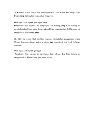 34. Kekuatan bahasa Melayu jelas dalam pembinaan `Satu Bahasa, Satu Bangsa, Satu 
Negara yang dilaksanakan sejak dahulu hingga kini. 
•Jenis ayat: Ayat majmuk pancangan relatif 
•Penjelasan: Ayat majmuk ini mempunyai kata hubung yang. Kata hubung ini 
menghubungkan klausa utama dengan klausa klausa pancangan (kecil). Hubungan ini 
menggunakan kata hubung yang. 
35. Oleh itu, semua pihak mestilah berusaha meningkatkan penggunaan bahasa 
Melayu dalam percakapan harian, penulisan dan komunikasi yang betul, berkesan 
dan tepat. 
•Jenis ayat: Ayat majmuk gabungan 
•Penjelasan: Ayat majmuk ini mempunyai kata hubung dan. Kata hubung ini 
menggabungkan klausa-klausa yang sama tarafnya. 
 