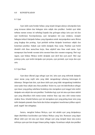6.0 KONSEP KAJIAN 
6.1 Ayat 
Ayat ialah suatu bentuk bahasa yang terjadi dengan adanya sekumpulan kata 
yang tersusun dalam dua bahagian iaitu subjek dan predikat. Jumlah ayat tidak 
terbatas namun semua ini terbahagi kepada dua golongan sahaja iaitu ayat inti dan 
ayat tranformasi. Kesimpulannya, ayat merupakan inti asas sintaksis, menjadi 
bahagian terkecil daripada bahasa yang digunakan untuk menyampaikan suatu fikiran 
yang lengkap dan penting. Ayat perlulah terbina daripada konstituen subjek dan 
konstituen predikat. Subjek ayat terdiri daripada frasa nama. Predikat ayat boleh 
diwakili oleh frasa nama,frasa kerja, frasa adjektif atau frasa sendi nama. Ayat 
mempunyai dua bentuk susunan iaitu susunan biasa dan susunan songsang. Dari segi 
ragam, ayat bahasa Melayu terdiri daripada ayat aktif dan ayat pasif. Dari segi 
jenisnya pula, ayat terdiri daripada ayat penyata, ayat perintah, ayat tanya dan ayat 
seru. 
6.2 Ayat Dasar 
Ayat dasar dikenal juga sebagai ayat inti, iaitu ayat yang terbentuk daripada 
unsur utama yang wajib iaitu yang tidak mengandungi sebarang keterangan di 
dalamnya. Dengan kata lain, ayat dasar ialah ayat yang tidak mengandungi tambahan 
unsur pada frasa subjek atau frasa predikat. Selain itu, ayat inti didefinisikan sebagai 
ayat dasar yang paling sederhana bentuknya dan merupakan ayat tunggal iaitu terdiri 
daripada satu subjek dan satu predikat. Tambahan lagi, ayat inti atau ayat dasar adalah 
ayat yang dihasilkan oleh rumus-rumus struktur frasa saja atau oleh rumus-rumus 
struktur frasa. Jelaslah bahawa ayat inti merupakan ayat yang paling dasar iaitu yang 
terbit daripada penanda frasa batin dan belum mengalami transformasi pilihan seperti 
pasif, negatif dan sebagainya. 
Justeru, mengikut bahasa Melayu, ayat inti adalah ayat yang daripadanya 
dapat diterbitkan keseluruhan ayat bahasa Melayu yang lain. Rumusan yang dapat 
dibuat ialah ayat inti atau ayat dasar sebagai ayat yang menjadi dasar atau p unca 
terbitnya ayat-ayat lain dengan binaan paling ringkas. Konstituen subjek dan predikat 
 