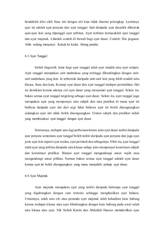 hendaklah diisi oleh frasa inti dengan erti kata tidak disertai pelengkap. Lazimnya 
ayat ini adalah ayat penyata dan ayat tunggal. Jadi daripada ayat dasarlah dibentuk 
ayat-ayat lain yang dipanggil ayat terbitan. Ayat terbitan termasuklah ayat tunggal 
dan ayat majmuk. Lihatlah contoh di bawah bagi ayat dasar. Contoh: Dia peguam. 
Arfin sedang menyanyi. Kakak ke kedai. Abang pandai. 
6.3 Ayat Tunggal 
Istilah linguistik lama bagi ayat tunggal ialah ayat mudah atau ayat selapis. 
Ayat tunggal merupakan unit tatabahasa yang tertinggi dibandingkan dengan unit-unit 
tatabahasa yang lain. Ia terbentuk daripada unit-unit lain yang lebih rendah iaitu 
klausa, frasa dan kata. Konsep ayat dasar dan ayat tunggal terdapat pertindihan. Hal 
ini demikian kerana adanya ciri ayat dasar yang menyamai ayat tunggal. Selain itu, 
bukan semua ayat tunggal tergolong sebagai ayat dasar. Selain itu, ayat tunggal juga 
merupakan ayat yang mempunyai satu subjek dan satu predikat di mana ayat ini 
berbeza daripada ayat inti dari segi fakta bahawa ayat ini boleh disongsangkan 
sedangkan ayat inti tidak boleh disongsangkan. Urutan subjek dan predikat inilah 
yang membezakan ayat tunggal dengan ayat dasar. 
Seterusnya, terdapat satu lagi perbezaan ketara iaitu ayat dasar terdiri daripada 
ayat penyata sementara ayat tunggal boleh terdiri daripada ayat penyata dan juga ayat 
jenis ayat lain seperti ayat soalan, ayat perintah dan sebagainya. Oleh itu, ayat tungga l 
ialah ayat yang terbina daripada satu klausa sahaja iaitu mempunyai konstituen subjek 
dan konstituen predikat. Binaan ayat tunggal mengandungi unsur wajib atau 
mengandungi unsur pilihan. Namun bukan semua ayat tunggal adalah ayat dasar 
kerana ayat ini boleh disongsangkan yang mana menyalahi prinsip ayat dasar. 
6.4 Ayat Majmuk 
Ayat majmuk merupakan ayat yang terdiri daripada beberapa ayat tunggal 
yang digabungkan dengan cara tertentu sehingga menghasilkan ayat baharu. 
Umumnya, salah satu ciri atau penanda ayat majmuk ialah kehadiran kata hubung 
kerana terdapat klausa atau ayat dihubungkan dengan kata hubung pada awal salah 
satu klausa atau ayat. Nik Safiah Karim dan Abdullah Hassan mentakrifkan ayat 
 