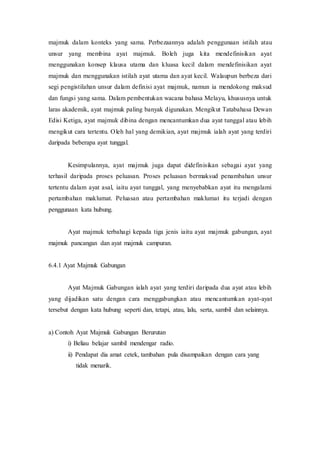 majmuk dalam konteks yang sama. Perbezaannya adalah penggunaan istilah atau 
unsur yang membina ayat majmuk. Boleh juga kita mendefinisikan ayat 
menggunakan konsep klausa utama dan kluasa kecil dalam mendefinisikan ayat 
majmuk dan menggunakan istilah ayat utama dan ayat kecil. Walaupun berbeza dari 
segi pengistilahan unsur dalam definisi ayat majmuk, namun ia mendokong maksud 
dan fungsi yang sama. Dalam pembentukan wacana bahasa Melayu, khususnya untuk 
laras akademik, ayat majmuk paling banyak digunakan. Mengikut Tatabahasa Dewan 
Edisi Ketiga, ayat majmuk dibina dengan mencantumkan dua ayat tunggal atau lebih 
mengikut cara tertentu. Oleh hal yang demikian, ayat majmuk ialah ayat yang terdiri 
daripada beberapa ayat tunggal. 
Kesimpulannya, ayat majmuk juga dapat didefinisikan sebagai ayat yang 
terhasil daripada proses peluasan. Proses peluasan bermaksud penambahan unsur 
tertentu dalam ayat asal, iaitu ayat tunggal, yang menyebabkan ayat itu mengalami 
pertambahan maklumat. Peluasan atau pertambahan maklumat itu terjadi dengan 
penggunaan kata hubung. 
Ayat majmuk terbahagi kepada tiga jenis iaitu ayat majmuk gabungan, ayat 
majmuk pancangan dan ayat majmuk campuran. 
6.4.1 Ayat Majmuk Gabungan 
Ayat Majmuk Gabungan ialah ayat yang terdiri daripada dua ayat atau lebih 
yang dijadikan satu dengan cara menggabungkan atau mencantumkan ayat-ayat 
tersebut dengan kata hubung seperti dan, tetapi, atau, lalu, serta, sambil dan selainnya. 
a) Contoh Ayat Majmuk Gabungan Berurutan 
i) Beliau belajar sambil mendengar radio. 
ii) Pendapat dia amat cetek, tambahan pula disampaikan dengan cara yang 
tidak menarik. 
 