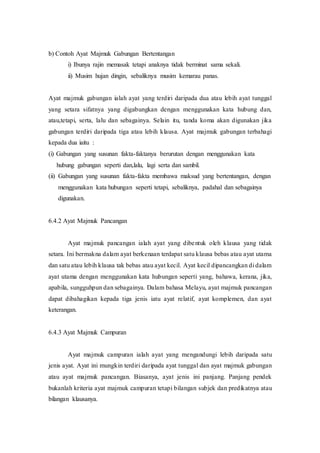 b) Contoh Ayat Majmuk Gabungan Bertentangan 
i) Ibunya rajin memasak tetapi anaknya tidak berminat sama sekali. 
ii) Musim hujan dingin, sebaliknya musim kemarau panas. 
Ayat majmuk gabungan ialah ayat yang terdiri daripada dua atau lebih ayat tunggal 
yang setara sifatnya yang digabungkan dengan menggunakan kata hubung dan, 
atau,tetapi, serta, lalu dan sebagainya. Selain itu, tanda koma akan digunakan jika 
gabungan terdiri daripada tiga atau lebih klausa. Ayat majmuk gabungan terbahagi 
kepada dua iaitu : 
(i) Gabungan yang susunan fakta-faktanya berurutan dengan menggunakan kata 
hubung gabungan seperti dan,lalu, lagi serta dan sambil. 
(ii) Gabungan yang susunan fakta-fakta membawa maksud yang bertentangan, dengan 
menggunakan kata hubungan seperti tetapi, sebaliknya, padahal dan sebagainya 
digunakan. 
6.4.2 Ayat Majmuk Pancangan 
Ayat majmuk pancangan ialah ayat yang dibentuk oleh klausa yang tidak 
setara. Ini bermakna dalam ayat berkenaan terdapat satu klausa bebas atau ayat utama 
dan satu atau lebih klausa tak bebas atau ayat kecil. Ayat kecil dipancangkan di dalam 
ayat utama dengan menggunakan kata hubungan seperti yang, bahawa, kerana, jika, 
apabila, sungguhpun dan sebagainya. Dalam bahasa Melayu, ayat majmuk pancangan 
dapat dibahagikan kepada tiga jenis iatu ayat relatif, ayat komplemen, dan ayat 
keterangan. 
6.4.3 Ayat Majmuk Campuran 
Ayat majmuk campuran ialah ayat yang mengandungi lebih daripada satu 
jenis ayat. Ayat ini mungkin terdiri daripada ayat tunggal dan ayat majmuk gabungan 
atau ayat majmuk pancangan. Biasanya, ayat jenis ini panjang. Panjang pendek 
bukanlah kriteria ayat majmuk campuran tetapi bilangan subjek dan predikatnya atau 
bilangan klausanya. 
 