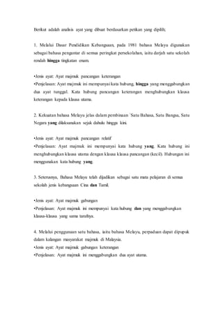 Berikut adalah analisis ayat yang dibuat berdasarkan petikan yang dipilih; 
1. Melalui Dasar Pendidikan Kebangsaan, pada 1981 bahasa Melayu digunakan 
sebagai bahasa pengantar di semua peringkat persekolahan, iaitu darjah satu sekolah 
rendah hingga tingkatan enam. 
•Jenis ayat: Ayat majmuk pancangan keterangan 
•Penjelasan: Ayat majmuk ini mempunyai kata hubung, hingga yang menggabungkan 
dua ayat tunggal. Kata hubung pancangan keterangan menghubungkan klausa 
keterangan kepada klausa utama. 
2. Kekuatan bahasa Melayu jelas dalam pembinaan `Satu Bahasa, Satu Bangsa, Satu 
Negara yang dilaksanakan sejak dahulu hingga kini. 
•Jenis ayat: Ayat majmuk pancangan relatif 
•Penjelasan: Ayat majmuk ini mempunyai kata hubung yang. Kata hubung ini 
menghubungkan klausa utama dengan klausa klausa pancangan (kecil). Hubungan ini 
menggunakan kata hubung yang. 
3. Seterusnya, Bahasa Melayu telah dijadikan sebagai satu mata pelajaran di semua 
sekolah jenis kebangsaan Cina dan Tamil. 
•Jenis ayat: Ayat majmuk gabungan 
•Penjelasan: Ayat majmuk ini mempunyai kata hubung dan yang menggabungkan 
klausa-klausa yang sama tarafnya. 
4. Melalui penggunaan satu bahasa, iaitu bahasa Melayu, perpaduan dapat dipupuk 
dalam kalangan masyarakat majmuk di Malaysia. 
•Jenis ayat: Ayat majmuk gabungan keterangan 
•Penjelasan: Ayat majmuk ini menggabungkan dua ayat utama. 
 