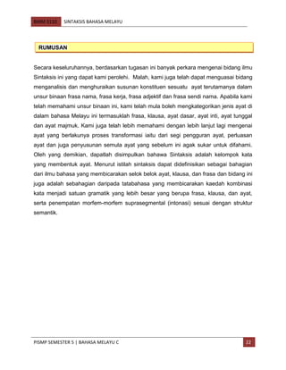 BMM 3110 SINTAKSIS BAHASA MELAYU
PISMP SEMESTER 5 | BAHASA MELAYU C 22
Secara keseluruhannya, berdasarkan tugasan ini banyak perkara mengenai bidang ilmu
Sintaksis ini yang dapat kami perolehi. Malah, kami juga telah dapat menguasai bidang
menganalisis dan menghuraikan susunan konstituen sesuatu ayat terutamanya dalam
unsur binaan frasa nama, frasa kerja, frasa adjektif dan frasa sendi nama. Apabila kami
telah memahami unsur binaan ini, kami telah mula boleh mengkategorikan jenis ayat di
dalam bahasa Melayu ini termasuklah frasa, klausa, ayat dasar, ayat inti, ayat tunggal
dan ayat majmuk. Kami juga telah lebih memahami dengan lebih lanjut lagi mengenai
ayat yang berlakunya proses transformasi iaitu dari segi pengguran ayat, perluasan
ayat dan juga penyusunan semula ayat yang sebelum ini agak sukar untuk difahami.
Oleh yang demikian, dapatlah disimpulkan bahawa Sintaksis adalah kelompok kata
yang membentuk ayat. Menurut istilah sintaksis dapat didefinisikan sebagai bahagian
dari ilmu bahasa yang membicarakan selok belok ayat, klausa, dan frasa dan bidang ini
juga adalah sebahagian daripada tatabahasa yang membicarakan kaedah kombinasi
kata menjadi satuan gramatik yang lebih besar yang berupa frasa, klausa, dan ayat,
serta penempatan morfem-morfem suprasegmental (intonasi) sesuai dengan struktur
semantik.
RUMUSAN
 