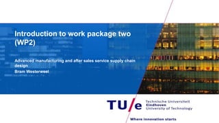 Introduction to work package two
(WP2)
Advanced manufacturing and after sales service supply chain
design
Bram Westerweel
 